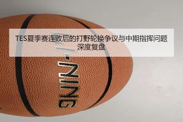 TES夏季赛连败后的打野轮换争议与中期指挥问题深度复盘 | Kaiyun